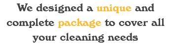 We designed a unique and complete package to cover all your cleaning needs